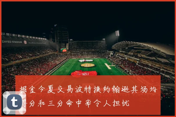 掘金今夏交易波特换约翰逊其场均得分和三分命中率令人担忧