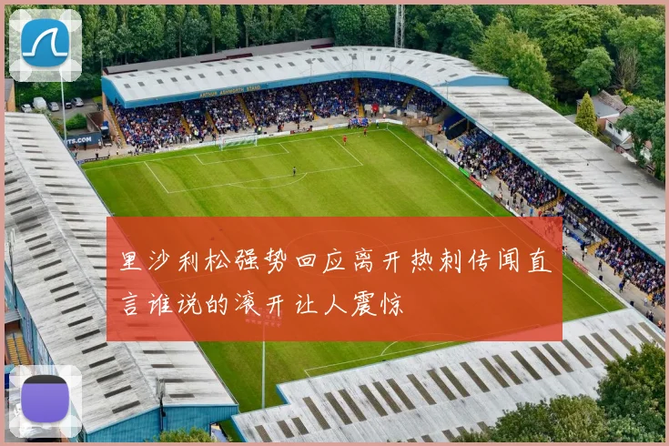 里沙利松强势回应离开热刺传闻直言谁说的滚开让人震惊