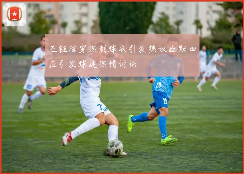 王钰栋穿热刺球衣引发热议幽默回应引发球迷热情讨论