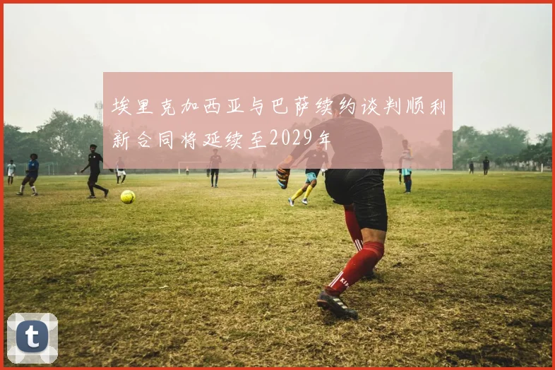埃里克加西亚与巴萨续约谈判顺利新合同将延续至2029年
