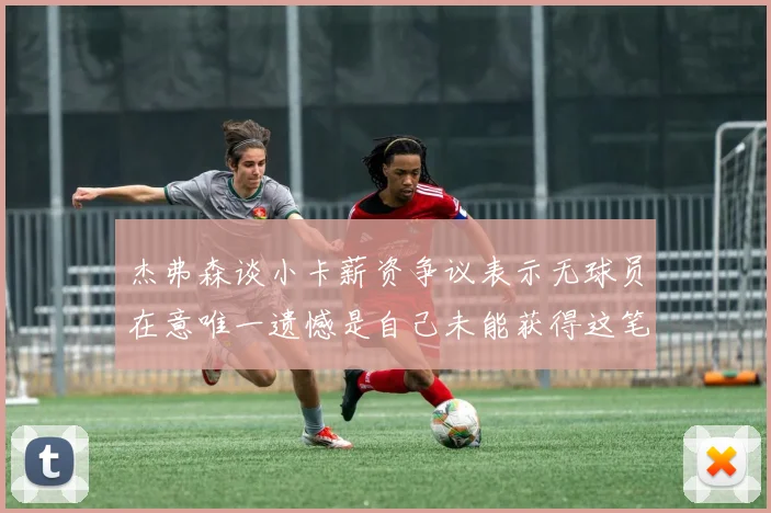 杰弗森谈小卡薪资争议表示无球员在意唯一遗憾是自己未能获得这笔巨款