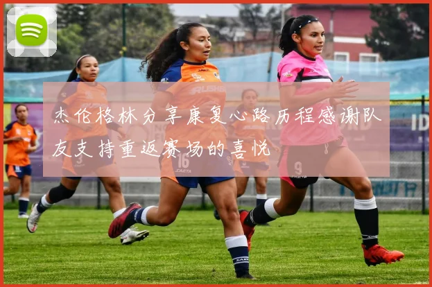 杰伦格林分享康复心路历程感谢队友支持重返赛场的喜悦