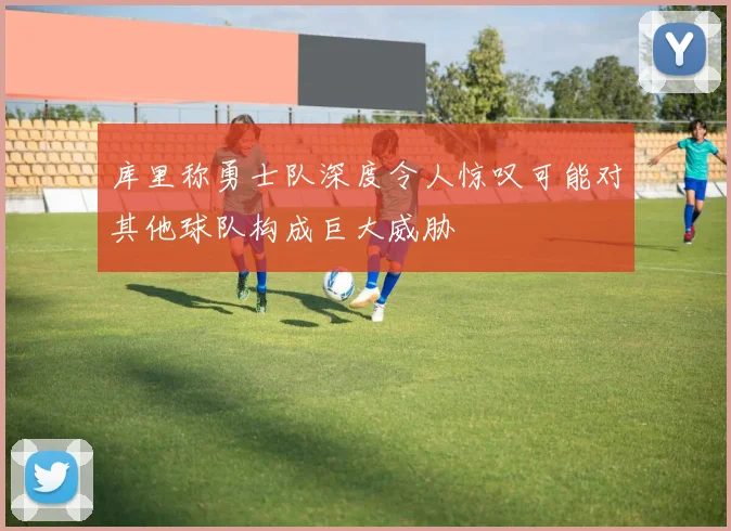 库里称勇士队深度令人惊叹可能对其他球队构成巨大威胁