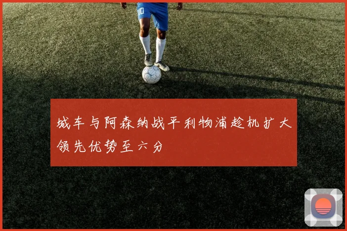 城车与阿森纳战平利物浦趁机扩大领先优势至六分