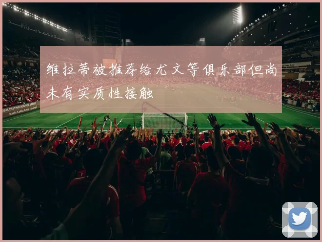 维拉蒂被推荐给尤文等俱乐部但尚未有实质性接触