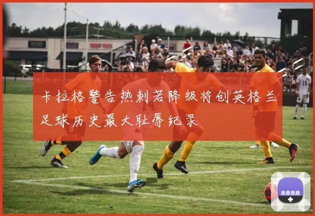 卡拉格警告热刺若降级将创英格兰足球历史最大耻辱纪录