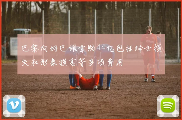 巴黎向姆巴佩索赔44亿包括转会损失和形象损害等多项费用
