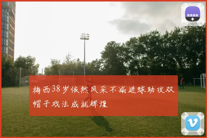 梅西38岁依然风采不减进球助攻双帽子戏法成就辉煌