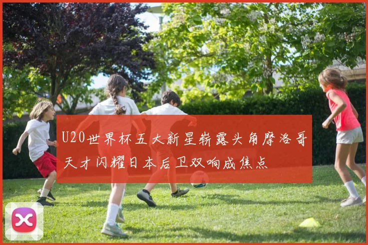 U20世界杯五大新星崭露头角摩洛哥天才闪耀日本后卫双响成焦点