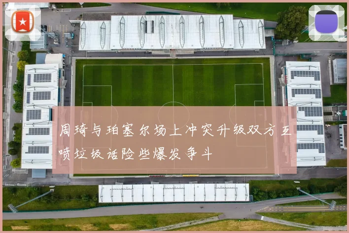 周琦与珀塞尔场上冲突升级双方互喷垃圾话险些爆发争斗