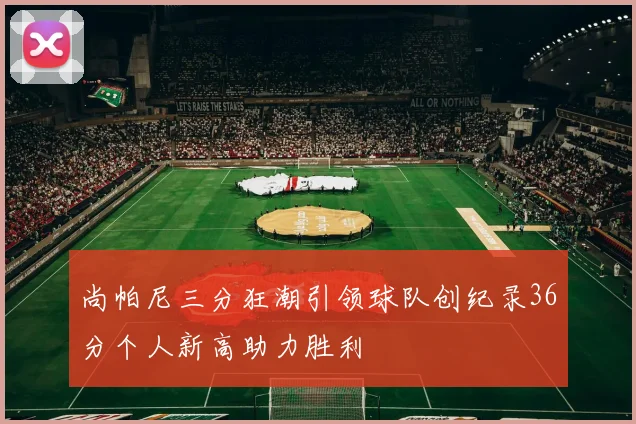 尚帕尼三分狂潮引领球队创纪录36分个人新高助力胜利