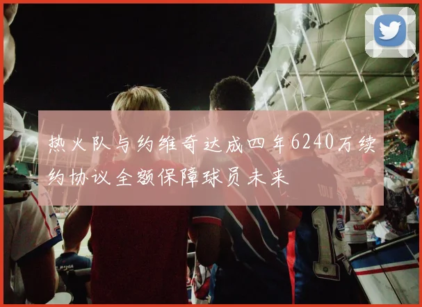 热火队与约维奇达成四年6240万续约协议全额保障球员未来