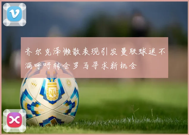 齐尔克泽懒散表现引发曼联球迷不满呼吁转会罗马寻求新机会