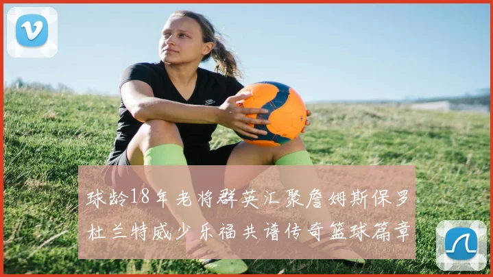 球龄18年老将群英汇聚詹姆斯保罗杜兰特威少乐福共谱传奇篮球篇章