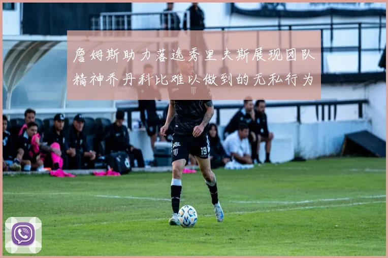 詹姆斯助力落选秀里夫斯展现团队精神乔丹科比难以做到的无私行为