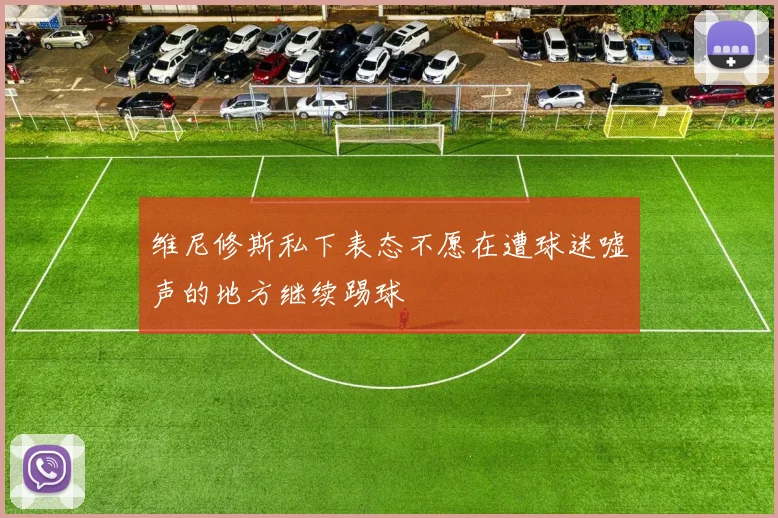 维尼修斯私下表态不愿在遭球迷嘘声的地方继续踢球