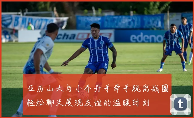 亚历山大与小乔丹手牵手脱离战圈轻松聊天展现友谊的温暖时刻