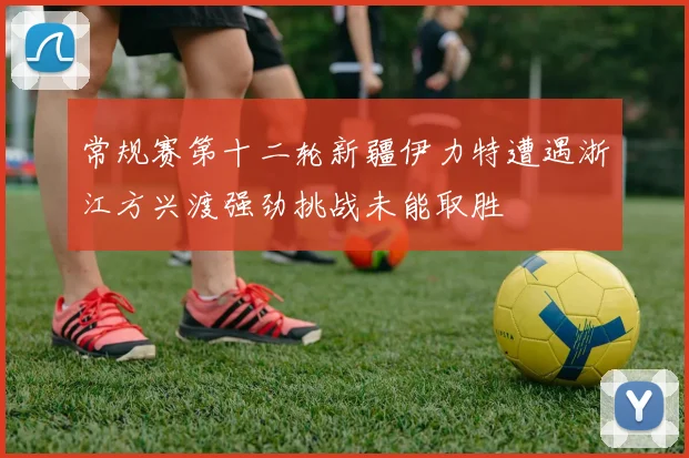 常规赛第十二轮新疆伊力特遭遇浙江方兴渡强劲挑战未能取胜