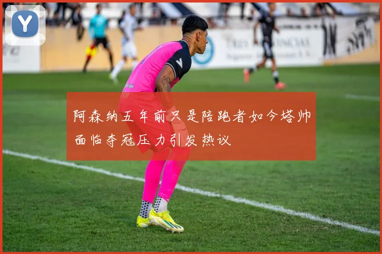 阿森纳五年前只是陪跑者如今塔帅面临夺冠压力引发热议