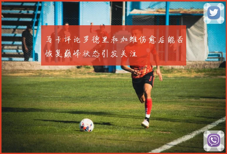 马卡评论罗德里和加维伤愈后能否恢复巅峰状态引发关注