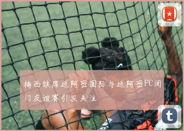 梅西缺席迈阿密国际与迈阿密FC闭门友谊赛引发关注