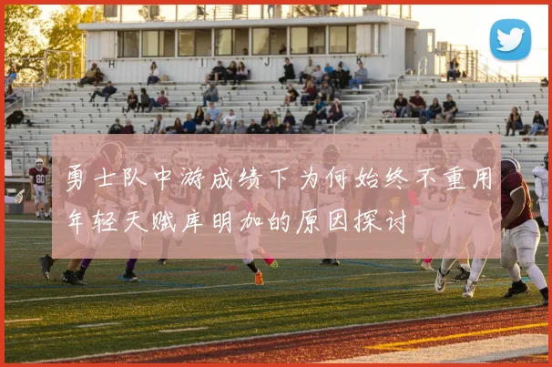 勇士队中游成绩下为何始终不重用年轻天赋库明加的原因探讨