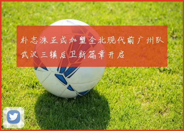 朴志洙正式加盟全北现代前广州队武汉三镇后卫新篇章开启