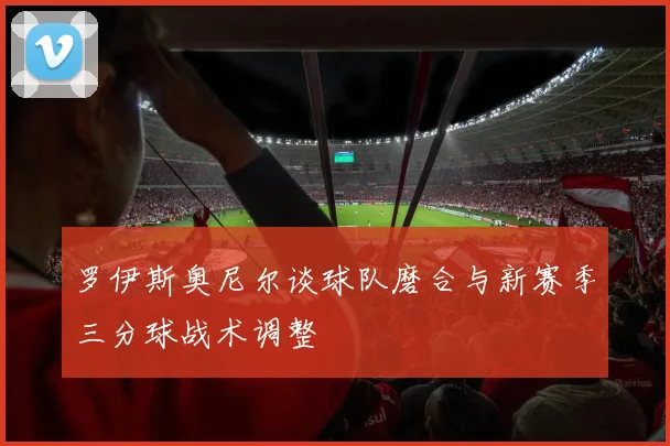 罗伊斯奥尼尔谈球队磨合与新赛季三分球战术调整