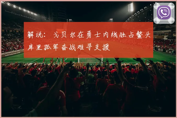 解说：戈贝尔在勇士内线独占鳌头库里孤军奋战难寻支援