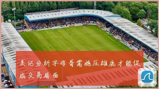 美记分析字母哥需施压雄鹿才能促成交易局面