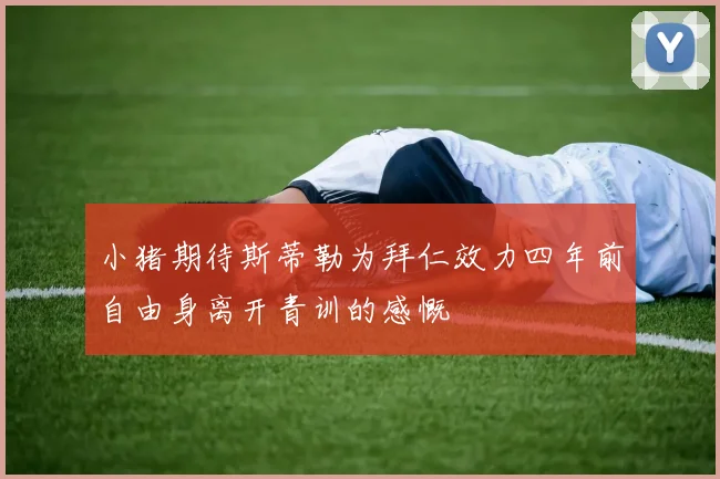 小猪期待斯蒂勒为拜仁效力四年前自由身离开青训的感慨