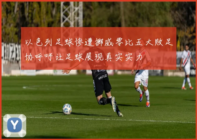 以色列足球惨遭挪威零比五大败足协呼吁让足球展现真实实力