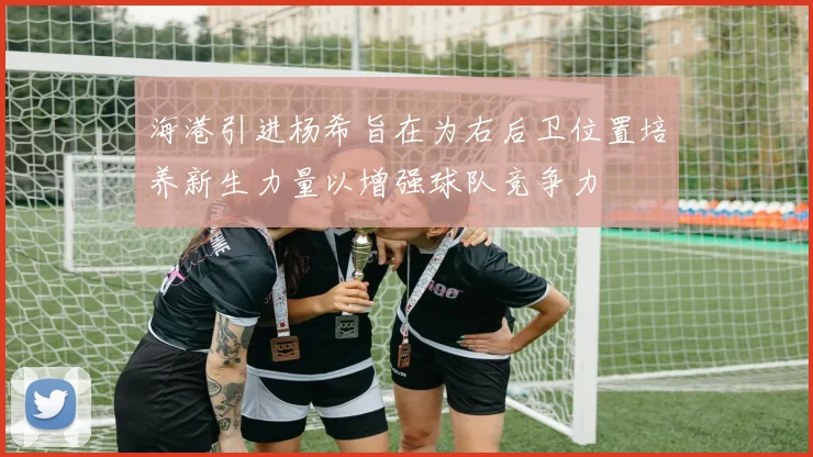 海港引进杨希旨在为右后卫位置培养新生力量以增强球队竞争力
