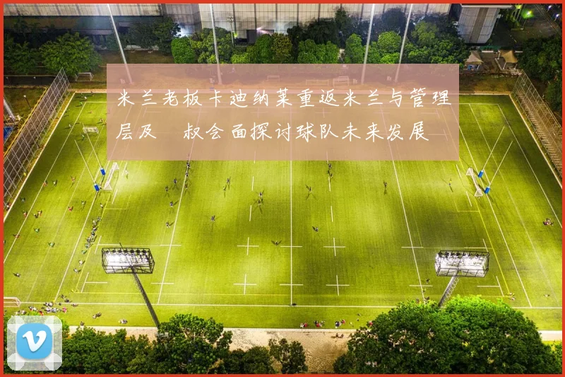 米兰老板卡迪纳莱重返米兰与管理层及囧叔会面探讨球队未来发展